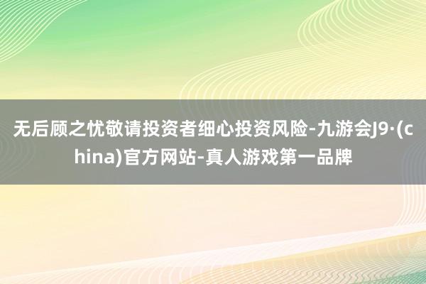 无后顾之忧敬请投资者细心投资风险-九游会J9·(china)官方网站-真人游戏第一品牌