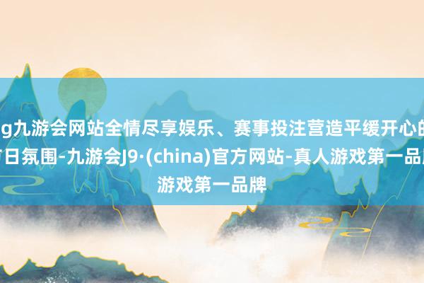 ag九游会网站全情尽享娱乐、赛事投注营造平缓开心的节日氛围-九游会J9·(china)官方网站-真人游戏第一品牌