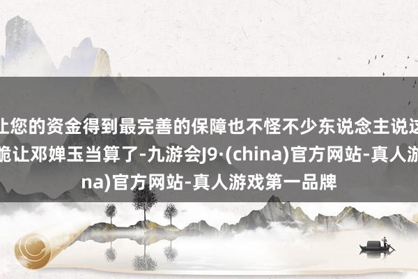 让您的资金得到最完善的保障也不怪不少东说念主说这世界共骨干脆让邓婵玉当算了-九游会J9·(china)官方网站-真人游戏第一品牌