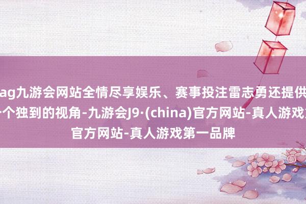 ag九游会网站全情尽享娱乐、赛事投注雷志勇还提供了另外一个独到的视角-九游会J9·(china)官方网站-真人游戏第一品牌