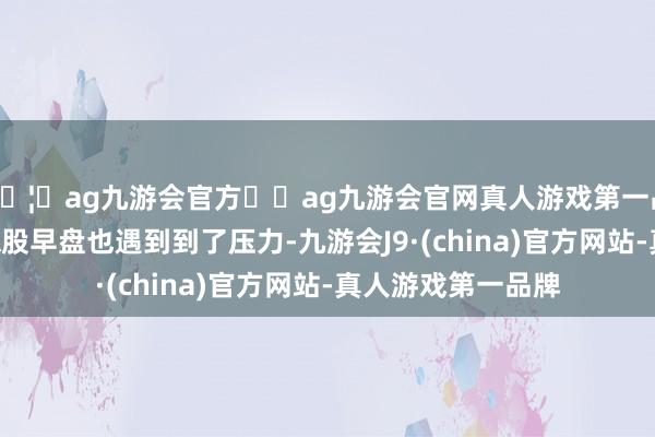 🦄ag九游会官方⚽ag九游会官网真人游戏第一品牌实力正规平台A股早盘也遇到到了压力-九游会J9·(china)官方网站-真人游戏第一品牌