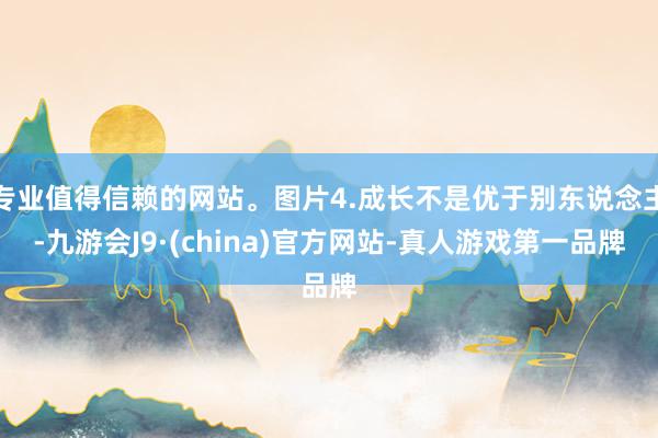 专业值得信赖的网站。图片4.成长不是优于别东说念主-九游会J9·(china)官方网站-真人游戏第一品牌