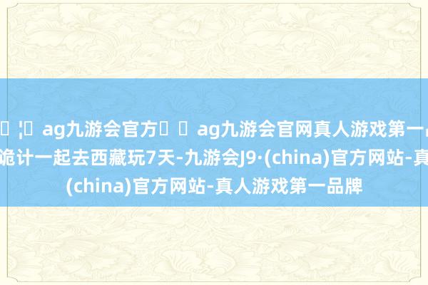 🦄ag九游会官方⚽ag九游会官网真人游戏第一品牌实力正规平台诡计一起去西藏玩7天-九游会J9·(china)官方网站-真人游戏第一品牌