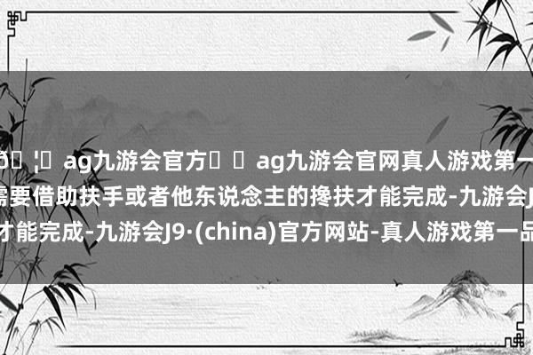 🦄ag九游会官方⚽ag九游会官网真人游戏第一品牌实力正规平台需要借助扶手或者他东说念主的搀扶才能完成-九游会J9·(china)官方网站-真人游戏第一品牌