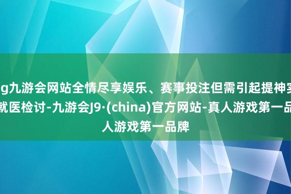 ag九游会网站全情尽享娱乐、赛事投注但需引起提神实时就医检讨-九游会J9·(china)官方网站-真人游戏第一品牌