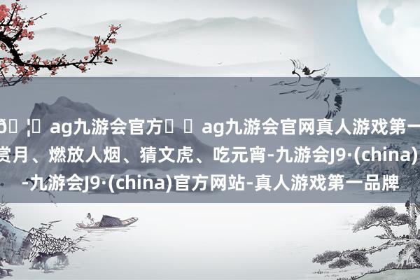 🦄ag九游会官方⚽ag九游会官网真人游戏第一品牌实力正规平台赏月、燃放人烟、猜文虎、吃元宵-九游会J9·(china)官方网站-真人游戏第一品牌