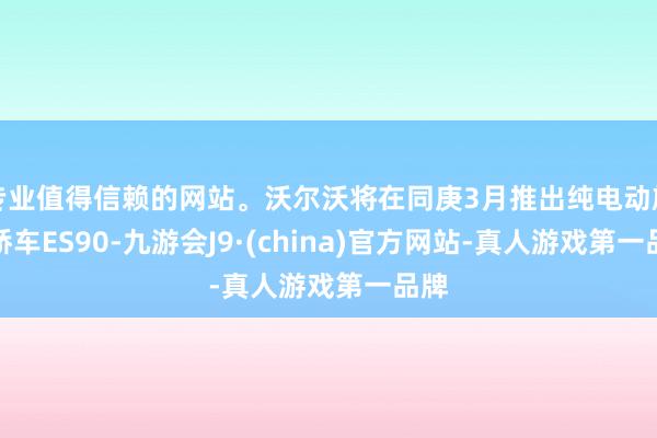 专业值得信赖的网站。沃尔沃将在同庚3月推出纯电动旗舰轿车ES90-九游会J9·(china)官方网站-真人游戏第一品牌