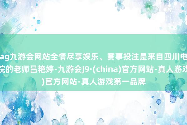 ag九游会网站全情尽享娱乐、赛事投注是来自四川电影电视学院的老师吕艳婷-九游会J9·(china)官方网站-真人游戏第一品牌