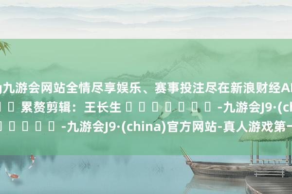 ag九游会网站全情尽享娱乐、赛事投注尽在新浪财经APP            						累赘剪辑：王长生 							-九游会J9·(china)官方网站-真人游戏第一品牌