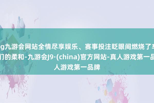 ag九游会网站全情尽享娱乐、赛事投注眨眼间燃烧了车迷们的柔和-九游会J9·(china)官方网站-真人游戏第一品牌