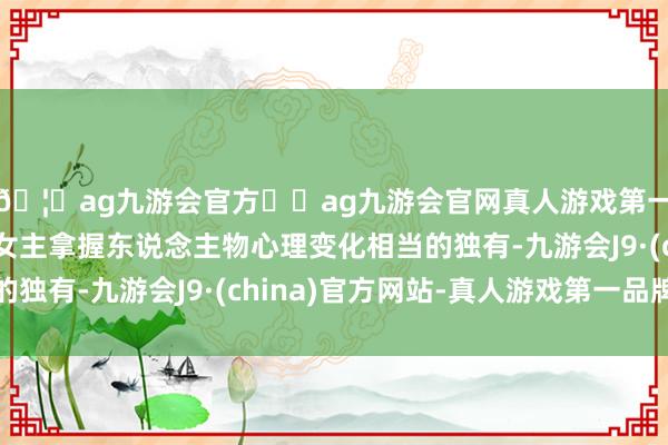 🦄ag九游会官方⚽ag九游会官网真人游戏第一品牌实力正规平台女主拿握东说念主物心理变化相当的独有-九游会J9·(china)官方网站-真人游戏第一品牌