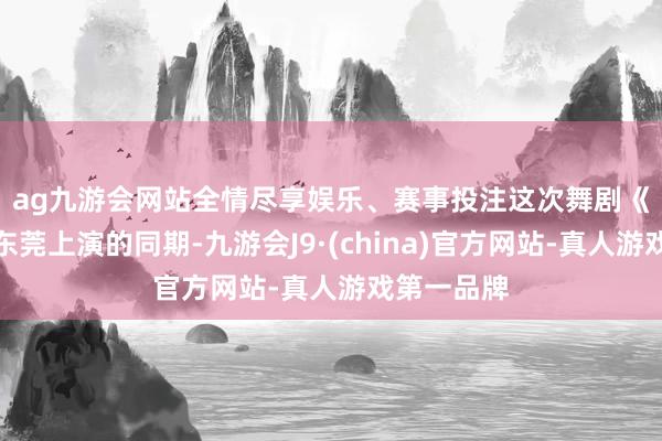 ag九游会网站全情尽享娱乐、赛事投注　　这次舞剧《英歌》在东莞上演的同期-九游会J9·(china)官方网站-真人游戏第一品牌