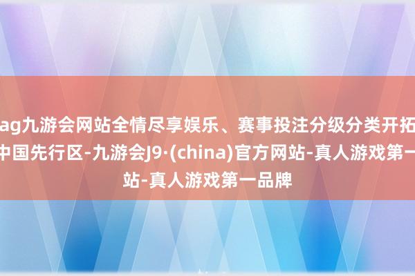 ag九游会网站全情尽享娱乐、赛事投注分级分类开拓清秀中国先行区-九游会J9·(china)官方网站-真人游戏第一品牌