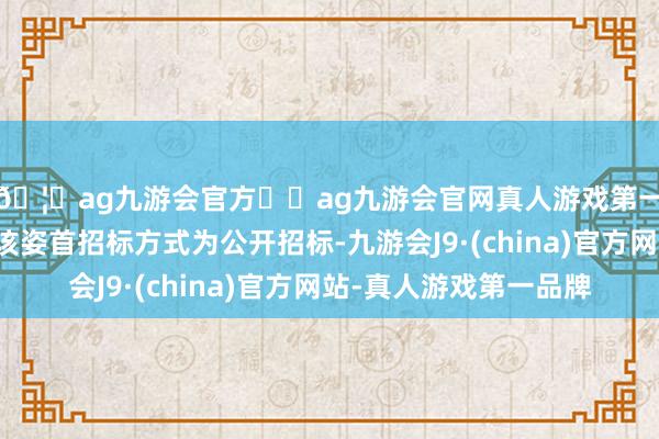 🦄ag九游会官方⚽ag九游会官网真人游戏第一品牌实力正规平台该姿首招标方式为公开招标-九游会J9·(china)官方网站-真人游戏第一品牌