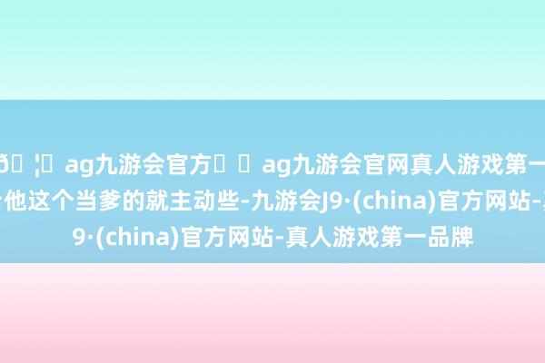 🦄ag九游会官方⚽ag九游会官网真人游戏第一品牌实力正规平台他这个当爹的就主动些-九游会J9·(china)官方网站-真人游戏第一品牌