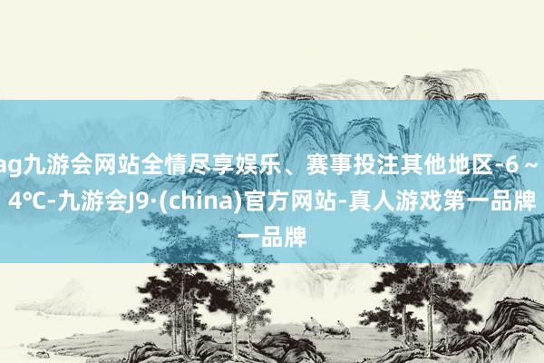 ag九游会网站全情尽享娱乐、赛事投注其他地区-6～-4℃-九游会J9·(china)官方网站-真人游戏第一品牌