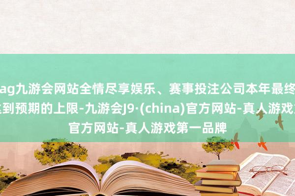 ag九游会网站全情尽享娱乐、赛事投注公司本年最终产量可达到预期的上限-九游会J9·(china)官方网站-真人游戏第一品牌