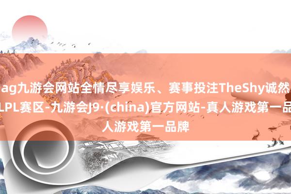 ag九游会网站全情尽享娱乐、赛事投注TheShy诚然在LPL赛区-九游会J9·(china)官方网站-真人游戏第一品牌