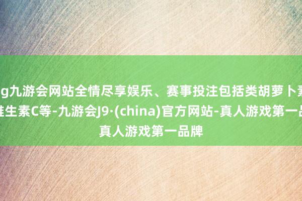 ag九游会网站全情尽享娱乐、赛事投注包括类胡萝卜素、维生素C等-九游会J9·(china)官方网站-真人游戏第一品牌