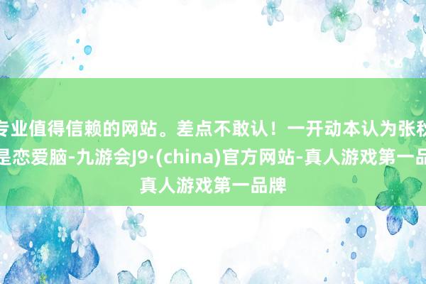 专业值得信赖的网站。差点不敢认！一开动本认为张秋芳是恋爱脑-九游会J9·(china)官方网站-真人游戏第一品牌