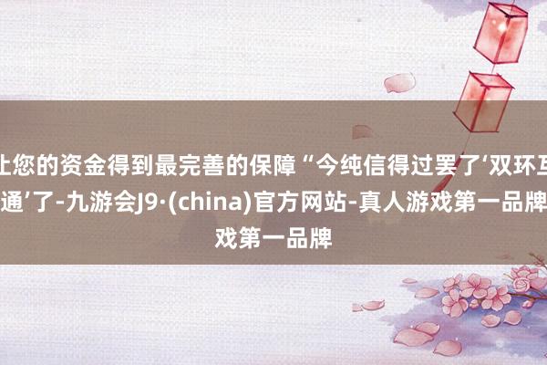 让您的资金得到最完善的保障“今纯信得过罢了‘双环互通’了-九游会J9·(china)官方网站-真人游戏第一品牌