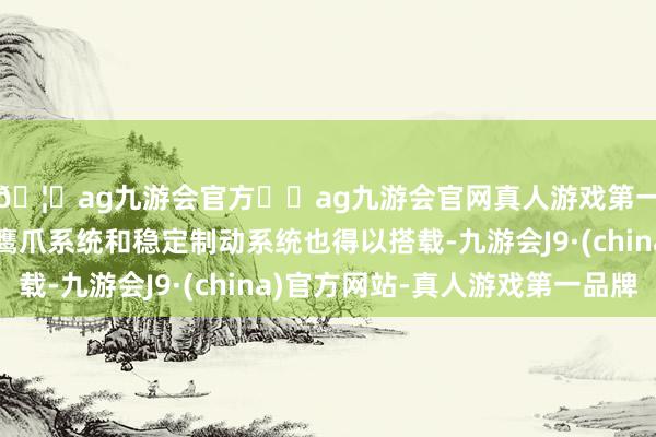 🦄ag九游会官方⚽ag九游会官网真人游戏第一品牌实力正规平台鹰爪系统和稳定制动系统也得以搭载-九游会J9·(china)官方网站-真人游戏第一品牌