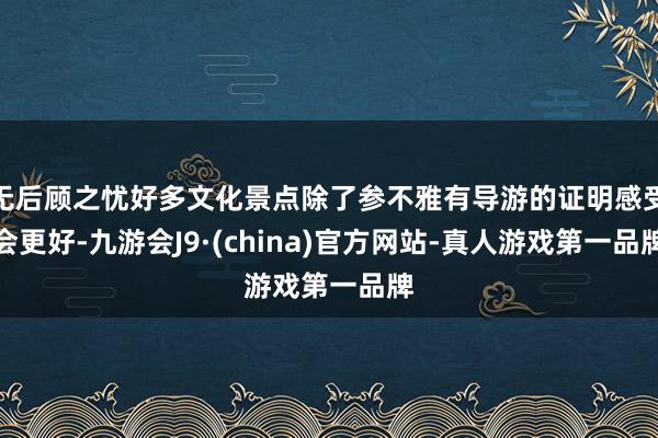 无后顾之忧好多文化景点除了参不雅有导游的证明感受会更好-九游会J9·(china)官方网站-真人游戏第一品牌