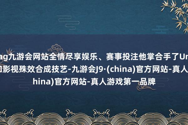 ag九游会网站全情尽享娱乐、赛事投注他掌合手了Unity引擎开发和影视殊效合成技艺-九游会J9·(china)官方网站-真人游戏第一品牌