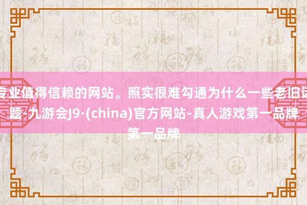 专业值得信赖的网站。照实很难勾通为什么一些老旧话题-九游会J9·(china)官方网站-真人游戏第一品牌