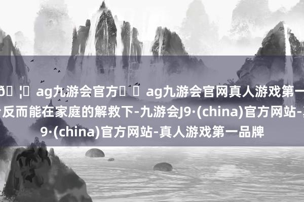 🦄ag九游会官方⚽ag九游会官网真人游戏第一品牌实力正规平台反而能在家庭的解救下-九游会J9·(china)官方网站-真人游戏第一品牌