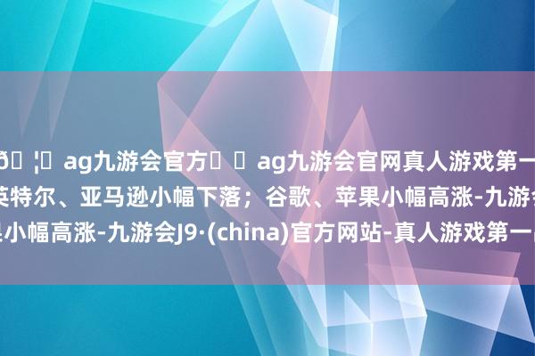 🦄ag九游会官方⚽ag九游会官网真人游戏第一品牌实力正规平台英特尔、亚马逊小幅下落；谷歌、苹果小幅高涨-九游会J9·(china)官方网站-真人游戏第一品牌