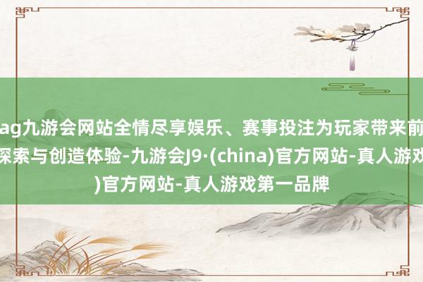 ag九游会网站全情尽享娱乐、赛事投注为玩家带来前所未有的探索与创造体验-九游会J9·(china)官方网站-真人游戏第一品牌