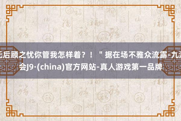 无后顾之忧你管我怎样着？！＂据在场不雅众流露-九游会J9·(china)官方网站-真人游戏第一品牌