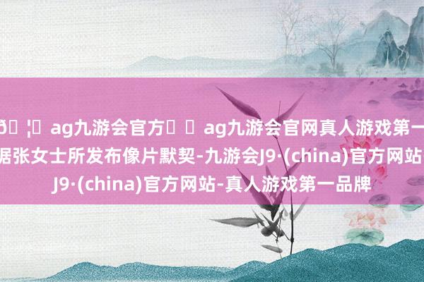 🦄ag九游会官方⚽ag九游会官网真人游戏第一品牌实力正规平台据张女士所发布像片默契-九游会J9·(china)官方网站-真人游戏第一品牌