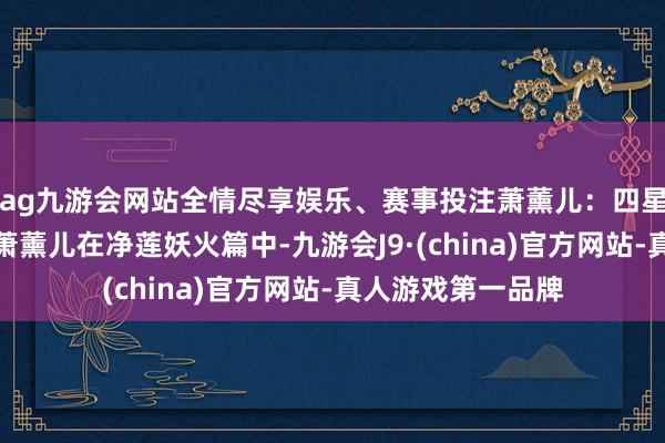 ag九游会网站全情尽享娱乐、赛事投注萧薰儿：四星辰对什么圣后期萧薰儿在净莲妖火篇中-九游会J9·(china)官方网站-真人游戏第一品牌