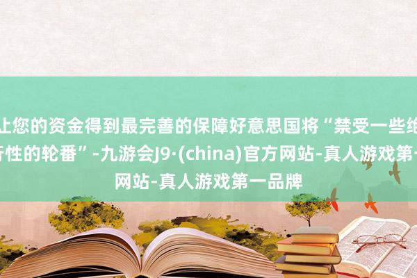 让您的资金得到最完善的保障好意思国将“禁受一些绝顶执行性的轮番”-九游会J9·(china)官方网站-真人游戏第一品牌