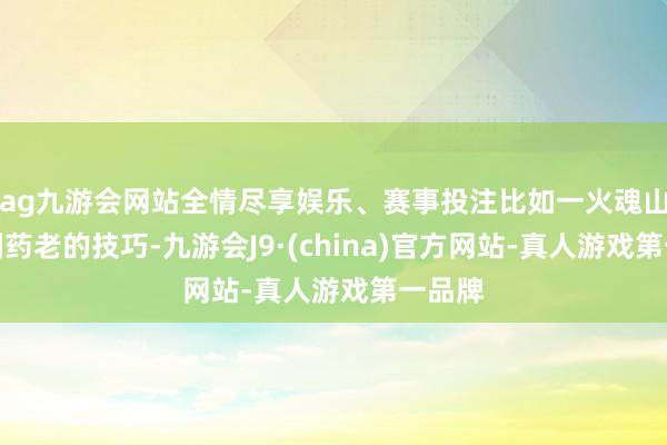 ag九游会网站全情尽享娱乐、赛事投注比如一火魂山脉转圜药老的技巧-九游会J9·(china)官方网站-真人游戏第一品牌