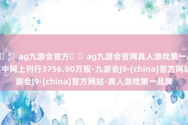 🦄ag九游会官方⚽ag九游会官网真人游戏第一品牌实力正规平台其中网上刊行3756.90万股-九游会J9·(china)官方网站-真人游戏第一品牌