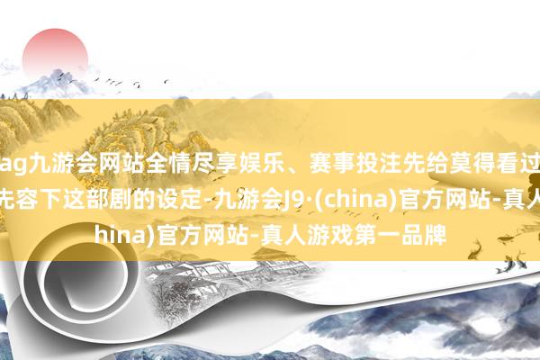 ag九游会网站全情尽享娱乐、赛事投注先给莫得看过的不雅众浅显先容下这部剧的设定-九游会J9·(china)官方网站-真人游戏第一品牌