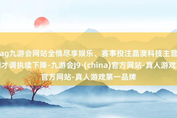 ag九游会网站全情尽享娱乐、赛事投注晶澳科技主营业务盈利才调执续下降-九游会J9·(china)官方网站-真人游戏第一品牌