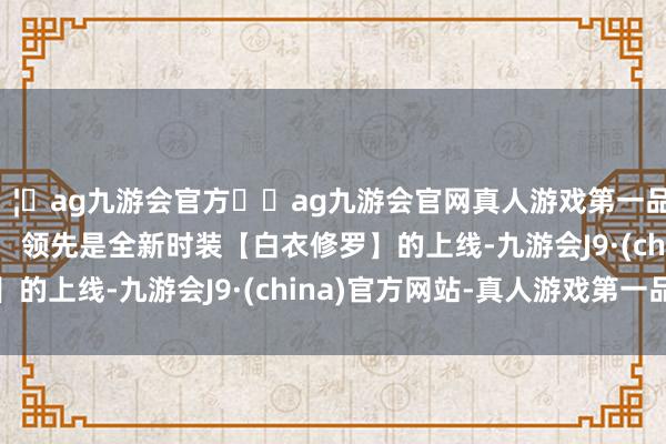 🦄ag九游会官方⚽ag九游会官网真人游戏第一品牌实力正规平台        领先是全新时装【白衣修罗】的上线-九游会J9·(china)官方网站-真人游戏第一品牌