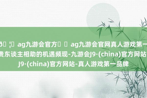 🦄ag九游会官方⚽ag九游会官网真人游戏第一品牌实力正规平台贵东谈主相助的机遇频现-九游会J9·(china)官方网站-真人游戏第一品牌