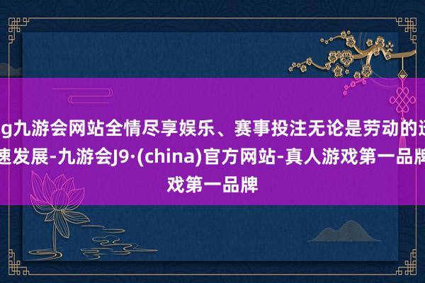 ag九游会网站全情尽享娱乐、赛事投注无论是劳动的迅速发展-九游会J9·(china)官方网站-真人游戏第一品牌