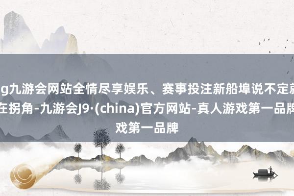 ag九游会网站全情尽享娱乐、赛事投注新船埠说不定就在拐角-九游会J9·(china)官方网站-真人游戏第一品牌