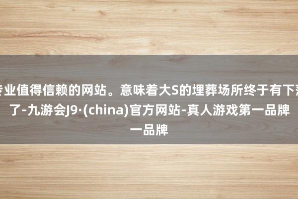 专业值得信赖的网站。意味着大S的埋葬场所终于有下落了-九游会J9·(china)官方网站-真人游戏第一品牌