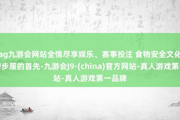 ag九游会网站全情尽享娱乐、赛事投注 食物安全文化是一切步履的首先-九游会J9·(china)官方网站-真人游戏第一品牌