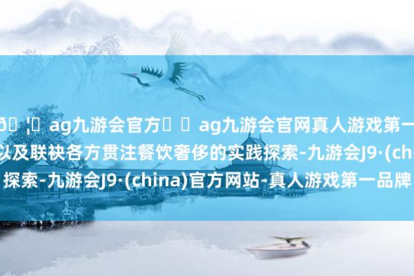 🦄ag九游会官方⚽ag九游会官网真人游戏第一品牌实力正规平台以及联袂各方贯注餐饮奢侈的实践探索-九游会J9·(china)官方网站-真人游戏第一品牌