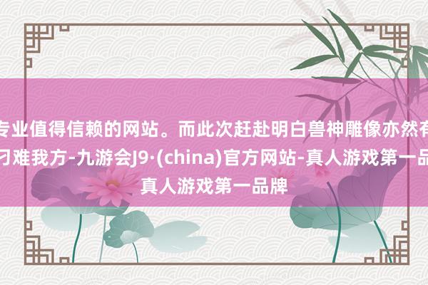 专业值得信赖的网站。而此次赶赴明白兽神雕像亦然有益刁难我方-九游会J9·(china)官方网站-真人游戏第一品牌