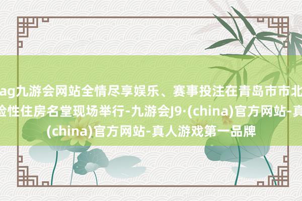 ag九游会网站全情尽享娱乐、赛事投注在青岛市市北大健康A地块保险性住房名堂现场举行-九游会J9·(china)官方网站-真人游戏第一品牌