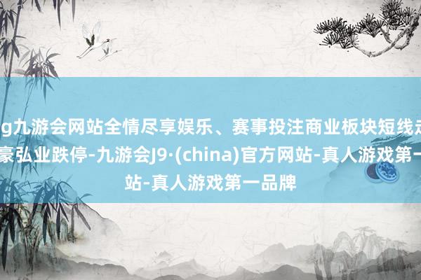 ag九游会网站全情尽享娱乐、赛事投注商业板块短线走低 苏豪弘业跌停-九游会J9·(china)官方网站-真人游戏第一品牌